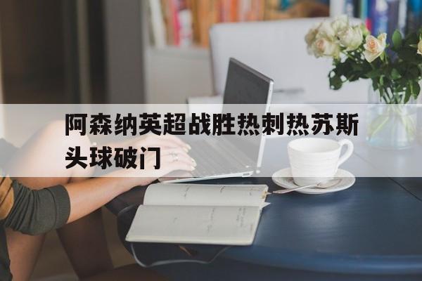 ag体育集团_阿森纳英超战胜热刺热苏斯头球破门